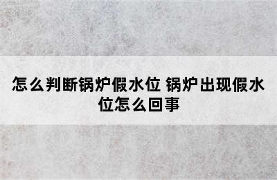 怎么判断锅炉假水位 锅炉出现假水位怎么回事